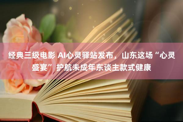 经典三级电影 AI心灵驿站发布，山东这场“心灵盛宴” 护航未成年东谈主款式健康