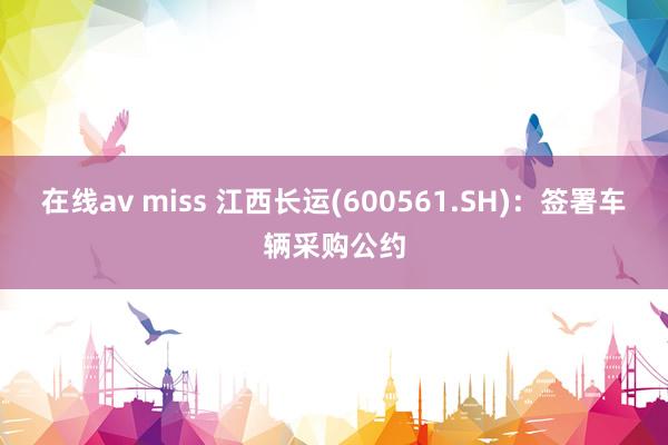 在线av miss 江西长运(600561.SH)：签署车辆采购公约