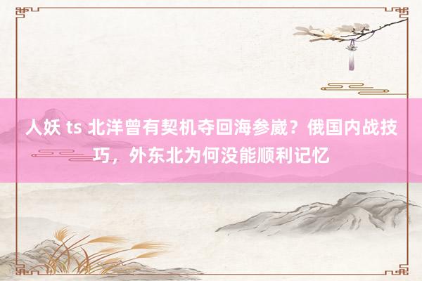 人妖 ts 北洋曾有契机夺回海参崴？俄国内战技巧，外东北为何没能顺利记忆