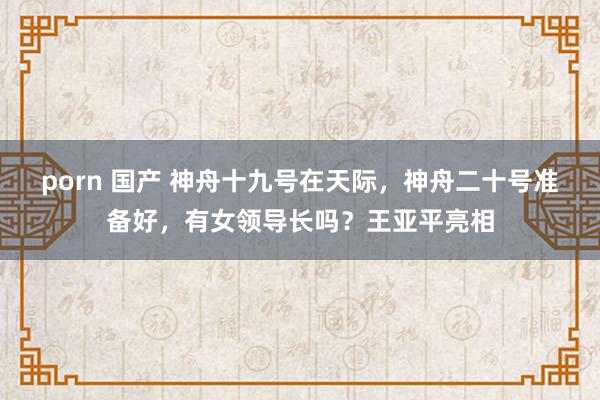 porn 国产 神舟十九号在天际，神舟二十号准备好，有女领导长吗？王亚平亮相