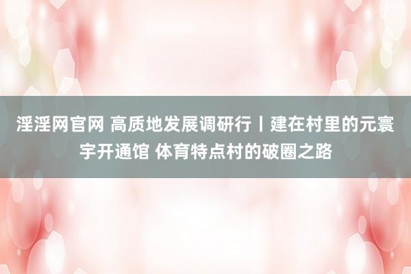 淫淫网官网 高质地发展调研行丨建在村里的元寰宇开通馆 体育特点村的破圈之路
