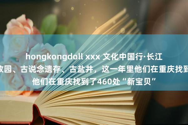 hongkongdoll xxx 文化中国行·长江之歌｜名东说念主故园、古说念遗存、古盐井，这一年里他们在重庆找到了460处“新宝贝”