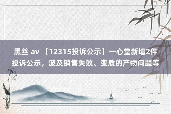 黑丝 av 【12315投诉公示】一心堂新增2件投诉公示，波及销售失效、变质的产物问题等