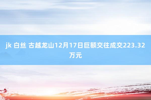 jk 白丝 古越龙山12月17日巨额交往成交223.32万元