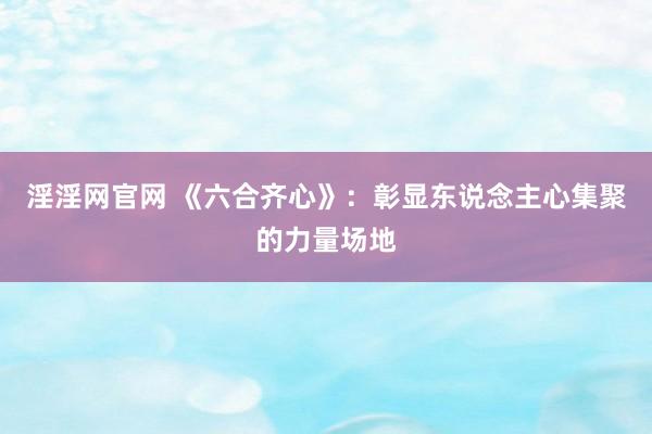 淫淫网官网 《六合齐心》：彰显东说念主心集聚的力量场地