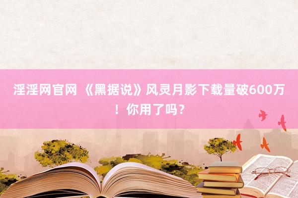 淫淫网官网 《黑据说》风灵月影下载量破600万！你用了吗？