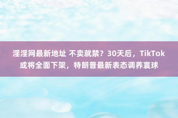 淫淫网最新地址 不卖就禁？30天后，TikTok或将全面下架，特朗普最新表态调养寰球