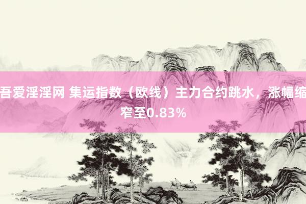 吾爱淫淫网 集运指数（欧线）主力合约跳水，涨幅缩窄至0.83%