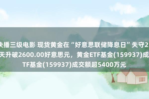 快播三级电影 现货黄金在“好意思联储降息日”失守2590好意思元，当天升破2600.00好意思元，黄金ETF基金(159937)成交额超5400万元