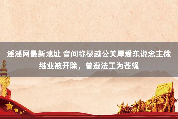 淫淫网最新地址 音问称极越公关厚爱东说念主徐继业被开除，曾遵法工为苍蝇
