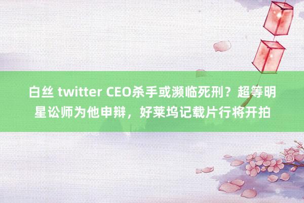 白丝 twitter CEO杀手或濒临死刑？超等明星讼师为他申辩，好莱坞记载片行将开拍