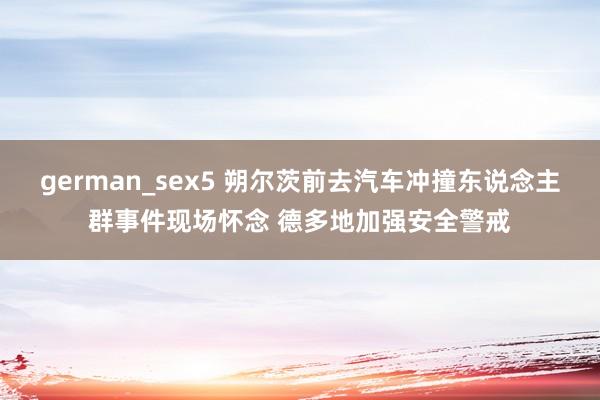 german_sex5 朔尔茨前去汽车冲撞东说念主群事件现场怀念 德多地加强安全警戒