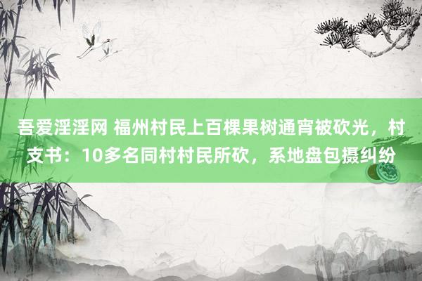 吾爱淫淫网 福州村民上百棵果树通宵被砍光，村支书：10多名同村村民所砍，系地盘包摄纠纷