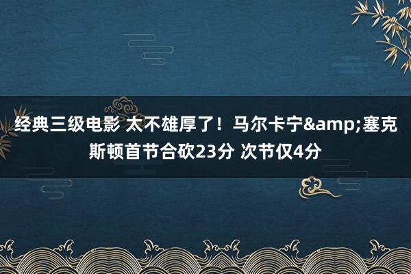 经典三级电影 太不雄厚了！马尔卡宁&塞克斯顿首节合砍23分 次节仅4分