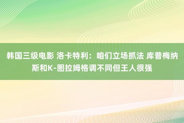 韩国三级电影 洛卡特利：咱们立场抓法 库普梅纳斯和K-图拉姆格调不同但王人很强