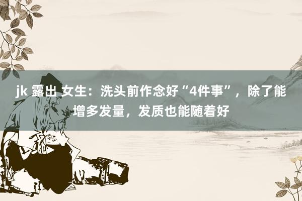 jk 露出 女生：洗头前作念好“4件事”，除了能增多发量，发质也能随着好