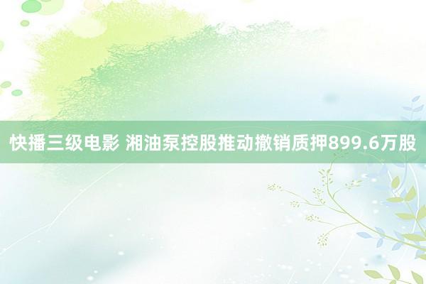 快播三级电影 湘油泵控股推动撤销质押899.6万股