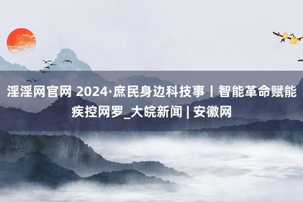 淫淫网官网 2024·庶民身边科技事丨智能革命赋能疾控网罗_大皖新闻 | 安徽网