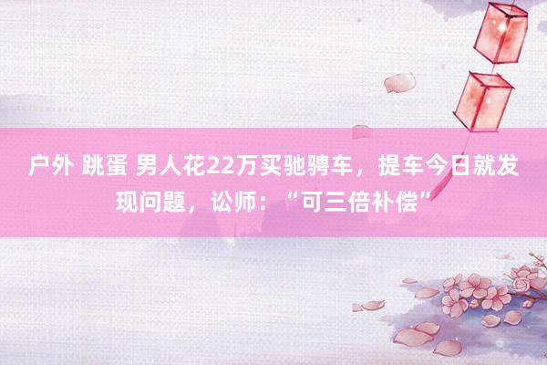 户外 跳蛋 男人花22万买驰骋车，提车今日就发现问题，讼师：“可三倍补偿”