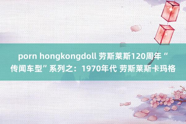 porn hongkongdoll 劳斯莱斯120周年“传闻车型”系列之：1970年代 劳斯莱斯卡玛格