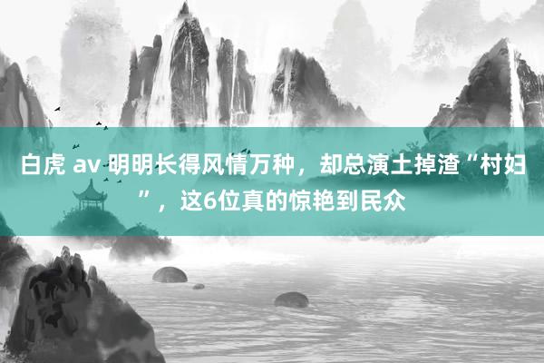 白虎 av 明明长得风情万种，却总演土掉渣“村妇”，这6位真的惊艳到民众