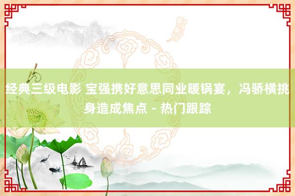 经典三级电影 宝强携好意思同业暖锅宴，冯骄横挑身造成焦点 - 热门跟踪