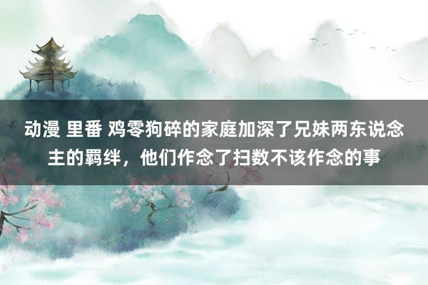 动漫 里番 鸡零狗碎的家庭加深了兄妹两东说念主的羁绊，他们作念了扫数不该作念的事