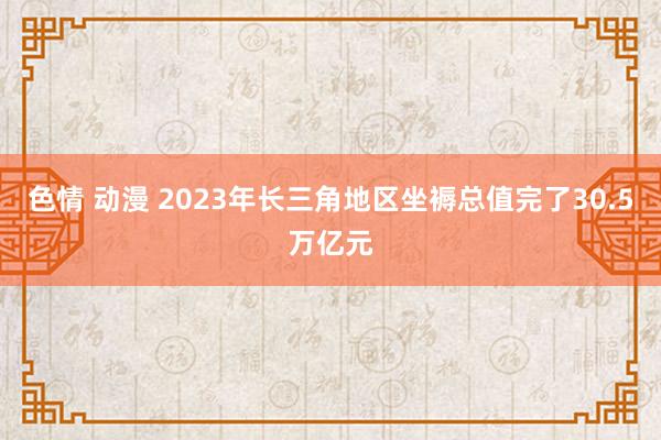 色情 动漫 2023年长三角地区坐褥总值完了30.5万亿元