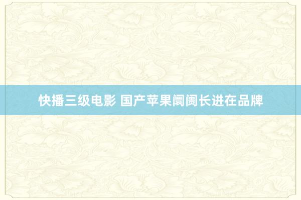 快播三级电影 国产苹果阛阓长进在品牌