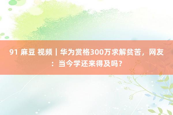 91 麻豆 视频｜华为赏格300万求解贫苦，网友：当今学还来得及吗？