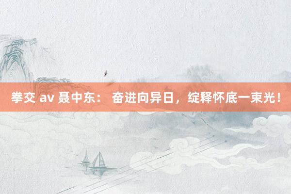 拳交 av 聂中东： 奋进向异日，绽释怀底一束光！