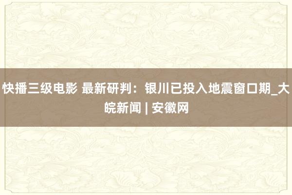 快播三级电影 最新研判：银川已投入地震窗口期_大皖新闻 | 安徽网