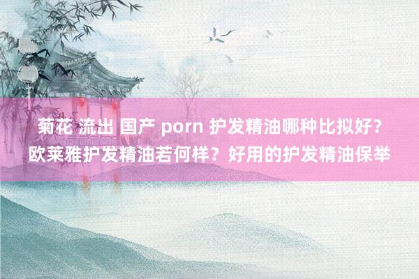 菊花 流出 国产 porn 护发精油哪种比拟好？欧莱雅护发精油若何样？好用的护发精油保举