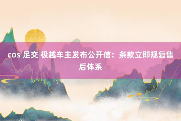 cos 足交 极越车主发布公开信：条款立即规复售后体系