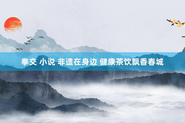 拳交 小说 非遗在身边 健康茶饮飘香春城