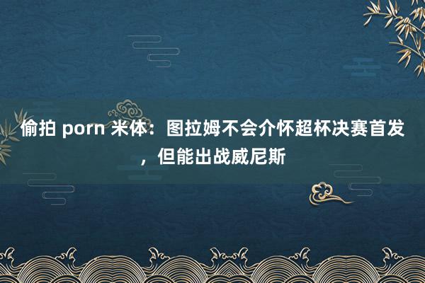 偷拍 porn 米体：图拉姆不会介怀超杯决赛首发，但能出战威尼斯