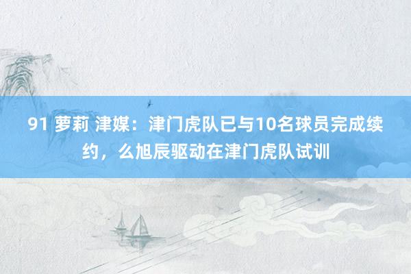 91 萝莉 津媒：津门虎队已与10名球员完成续约，么旭辰驱动在津门虎队试训