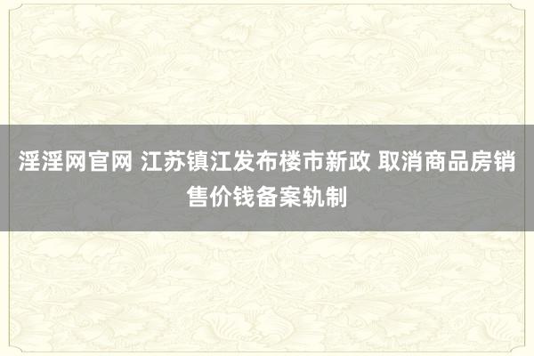 淫淫网官网 江苏镇江发布楼市新政 取消商品房销售价钱备案轨制