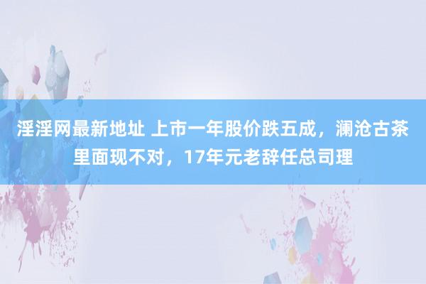 淫淫网最新地址 上市一年股价跌五成，澜沧古茶里面现不对，17年元老辞任总司理