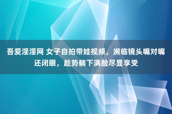 吾爱淫淫网 女子自拍带娃视频，濒临镜头嘴对嘴还闭眼，趁势躺下满脸尽显享受