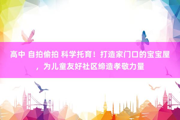 高中 自拍偷拍 科学托育！打造家门口的宝宝屋，为儿童友好社区缔造孝敬力量
