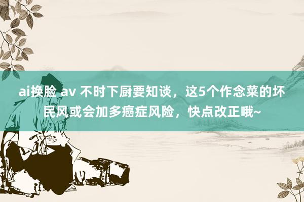 ai换脸 av 不时下厨要知谈，这5个作念菜的坏民风或会加多癌症风险，快点改正哦~