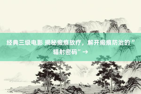 经典三级电影 揭秘瘢痕放疗，解开瘢痕防治的“辐射密码”→