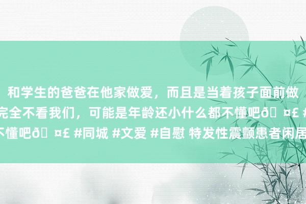 和学生的爸爸在他家做爱，而且是当着孩子面前做爱，太刺激了，孩子完全不看我们，可能是年龄还小什么都不懂吧🤣 #同城 #文爱 #自慰 特发性震颤患者闲居奈何照料？