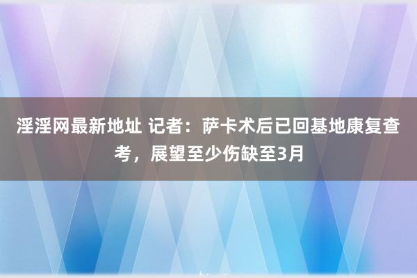 淫淫网最新地址 记者：萨卡术后已回基地康复查考，展望至少伤缺至3月