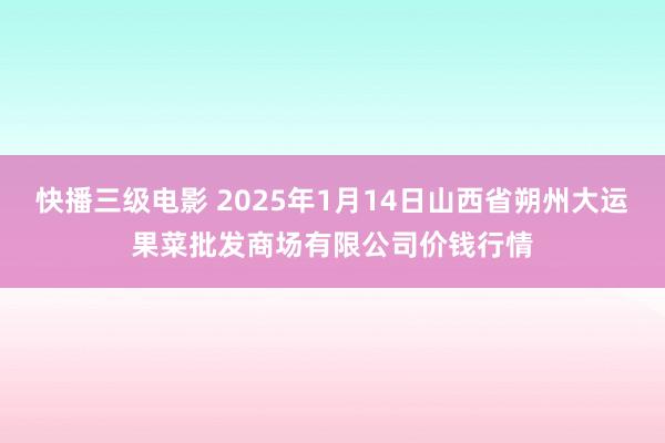 快播三级电影 2025年1月14日山西省朔州大运果菜批发商场有限公司价钱行情
