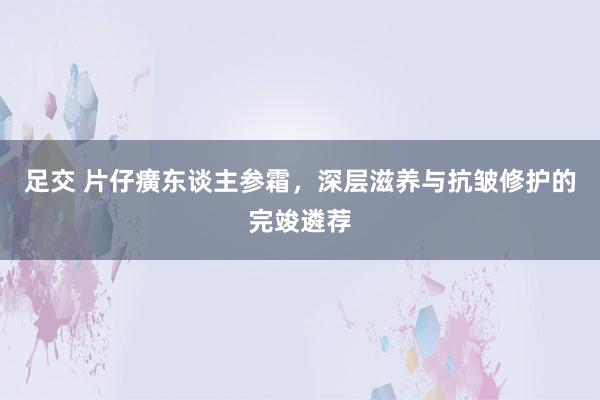 足交 片仔癀东谈主参霜，深层滋养与抗皱修护的完竣遴荐