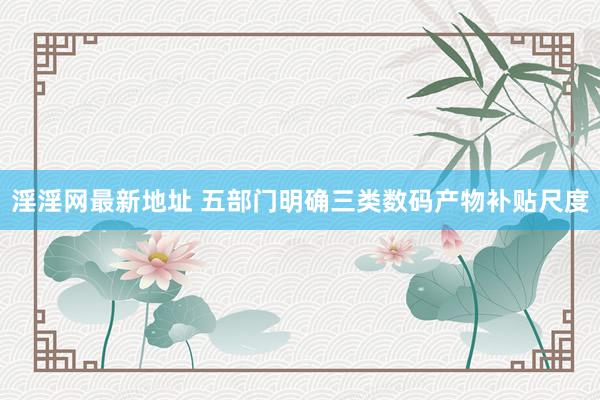 淫淫网最新地址 五部门明确三类数码产物补贴尺度