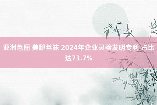 亚洲色图 美腿丝袜 2024年企业灵验发明专利 占比达73.7%