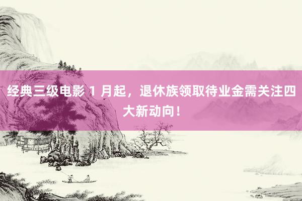 经典三级电影 1 月起，退休族领取待业金需关注四大新动向！